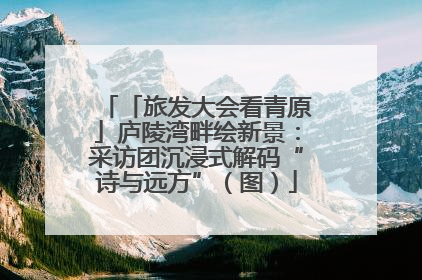 「旅发大会看青原」庐陵湾畔绘新景：采访团沉浸式解码“诗与远方”（图）