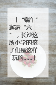 “端午”邂逅“六一”，长沙这所小学的孩子们是这样玩的……