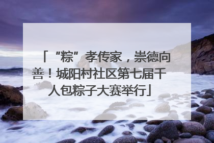“粽”孝传家，崇德向善！城阳村社区第七届千人包粽子大赛举行