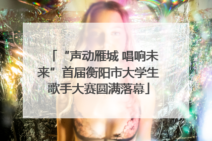 “声动雁城 唱响未来”首届衡阳市大学生歌手大赛圆满落幕