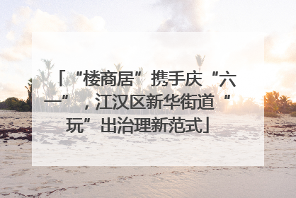 “楼商居”携手庆“六一”，江汉区新华街道“玩”出治理新范式