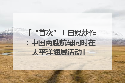“首次”！日媒炒作：中国两艘航母同时在太平洋海域活动