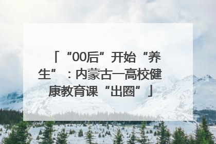 “00后”开始“养生”：内蒙古一高校健康教育课“出圈”