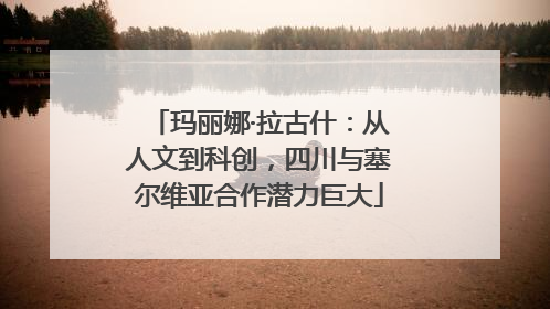 玛丽娜·拉古什：从人文到科创，四川与塞尔维亚合作潜力巨大
