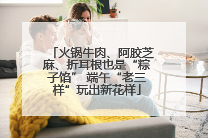 火锅牛肉、阿胶芝麻、折耳根也是“粽子馅” 端午“老三样”玩出新花样