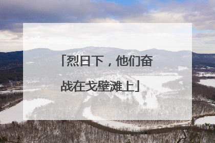 烈日下，他们奋战在戈壁滩上