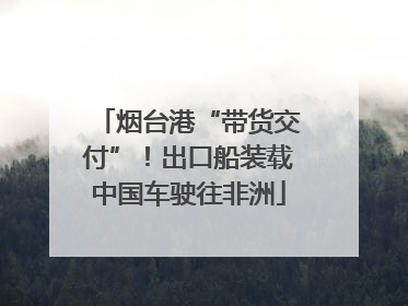 烟台港“带货交付”！出口船装载中国车驶往非洲