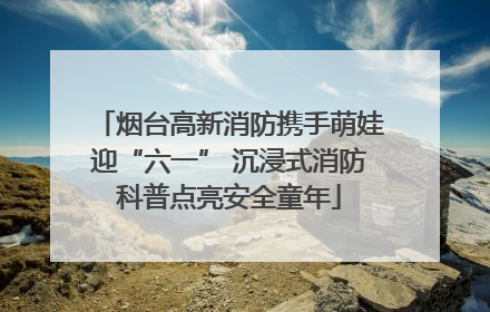 烟台高新消防携手萌娃迎“六一” 沉浸式消防科普点亮安全童年
