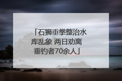 石狮重拳整治水库乱象 两日劝离垂钓者70余人