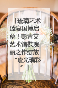 琉璃艺术盛宴国博启幕！彭青艾艺术馆携瑰丽之作绽放“琉光璃彩”