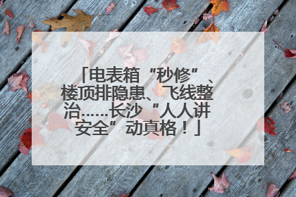 电表箱“秒修”、楼顶排隐患、飞线整治……长沙“人人讲安全”动真格！