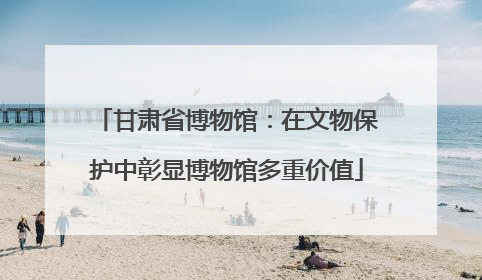 甘肃省博物馆:在文物保护中彰显博物馆多重价值