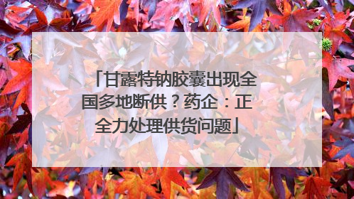 甘露特钠胶囊出现全国多地断供？药企：正全力处理供货问题
