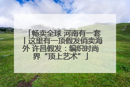 畅卖全球 河南有一套丨这里有一顶假发俏卖海外 许昌假发：编织时尚界“顶上艺术”