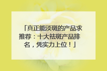 真正能淡斑的产品求推荐：十大祛斑产品排名，凭实力上位！