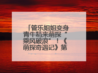 管乐姐姐变身青牛精来萌探“乘风破浪”！《萌探奇遇记》第五期全程高能