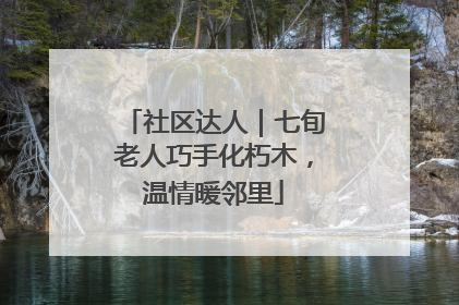 社区达人｜七旬老人巧手化朽木，温情暖邻里