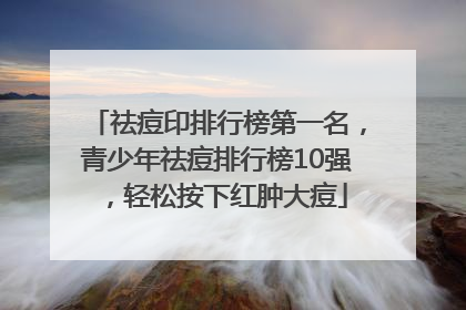祛痘印排行榜第一名，青少年祛痘排行榜10强，轻松按下红肿大痘