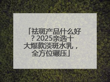 祛斑产品什么好？2025亲选十大爆款淡斑水乳，全方位碾压