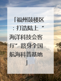 福州鼓楼区：打造陆上“海洋科技会客厅”跻身全国航海科普基地