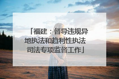 福建：督导违规异地执法和趋利性执法司法专项监督工作