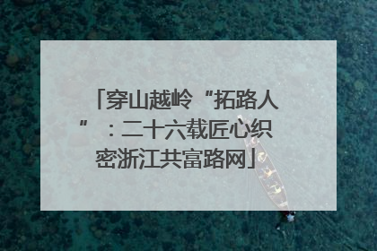 穿山越岭“拓路人”：二十六载匠心织密浙江共富路网