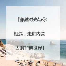 穿越时光与你相遇，走进内蒙古的非遗世界