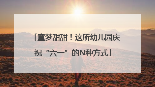 童梦甜甜！这所幼儿园庆祝“六一”的N种方式