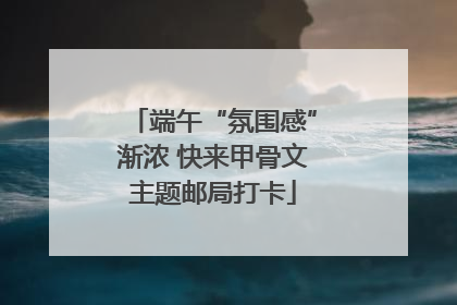 端午“氛围感”渐浓 快来甲骨文主题邮局打卡