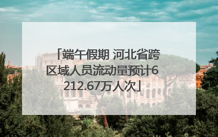端午假期 河北省跨区域人员流动量预计6212.67万人次