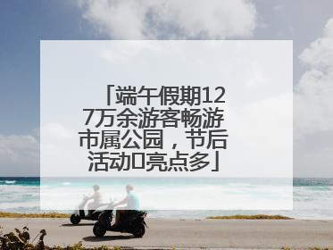端午假期127万余游客畅游市属公园，节后活动﻿亮点多