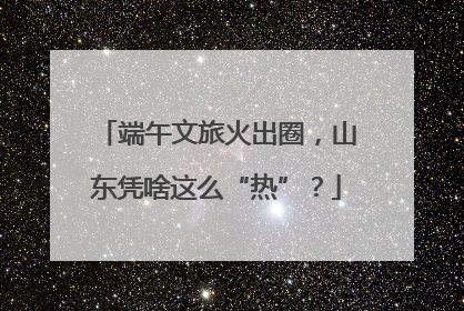 端午文旅火出圈，山东凭啥这么“热”？