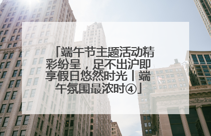 端午节主题活动精彩纷呈，足不出沪即享假日悠然时光丨端午氛围最浓时④