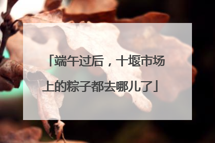 端午过后，十堰市场上的粽子都去哪儿了