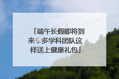 端午长假即将到来，多学科团队这样送上健康礼包