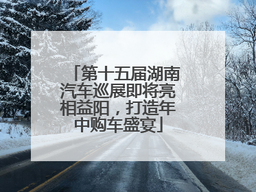 第十五届湖南汽车巡展即将亮相益阳，打造年中购车盛宴