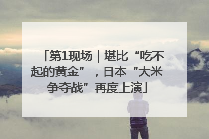 第1现场｜堪比“吃不起的黄金”，日本“大米争夺战”再度上演