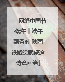 网络中国节·端午丨端午飘香时 陕西铁路绘就旅途诗意画卷