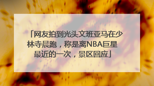 网友拍到光头文班亚马在少林寺晨跑，称是离NBA巨星最近的一次，景区回应