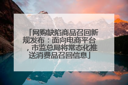 网购缺陷商品召回新规发布：面向电商平台，市监总局将常态化推送消费品召回信息