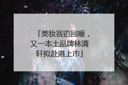 美妆赛道回暖，又一本土品牌林清轩拟赴港上市