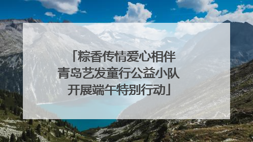 粽香传情爱心相伴 青岛艺发童行公益小队开展端午特别行动