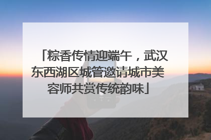 粽香传情迎端午，武汉东西湖区城管邀请城市美容师共赏传统韵味