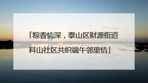 粽香情深，泰山区财源街道科山社区共织端午邻里情