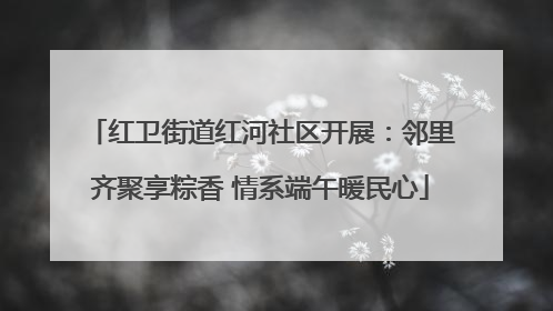 红卫街道红河社区开展：邻里齐聚享粽香 情系端午暖民心