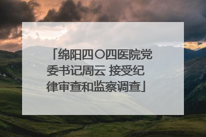 绵阳四〇四医院党委书记周云 接受纪律审查和监察调查