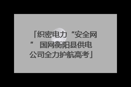 织密电力“安全网” 国网衡阳县供电公司全力护航高考