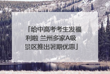 给中高考考生发福利啦 兰州多家A级景区推出暑期优惠