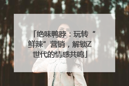 绝味鸭脖：玩转“鲜辣”营销，解锁Z世代的情感共鸣