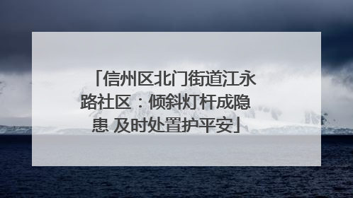 信州区北门街道江永路社区：倾斜灯杆成隐患 及时处置护平安